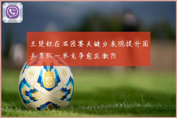 王楚钦在混团赛关键分表现提升国乒男队一单竞争愈发激烈