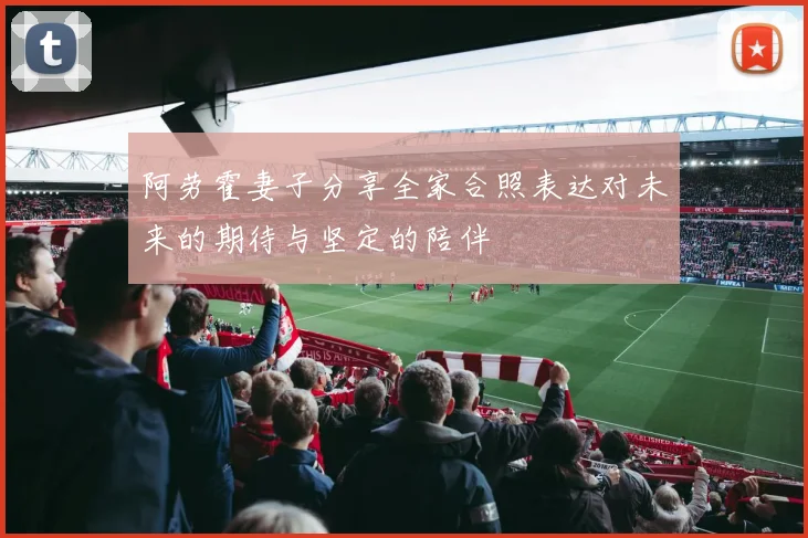 阿劳霍妻子分享全家合照表达对未来的期待与坚定的陪伴