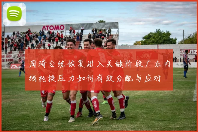 周琦合练恢复进入关键阶段广东内线轮换压力如何有效分配与应对