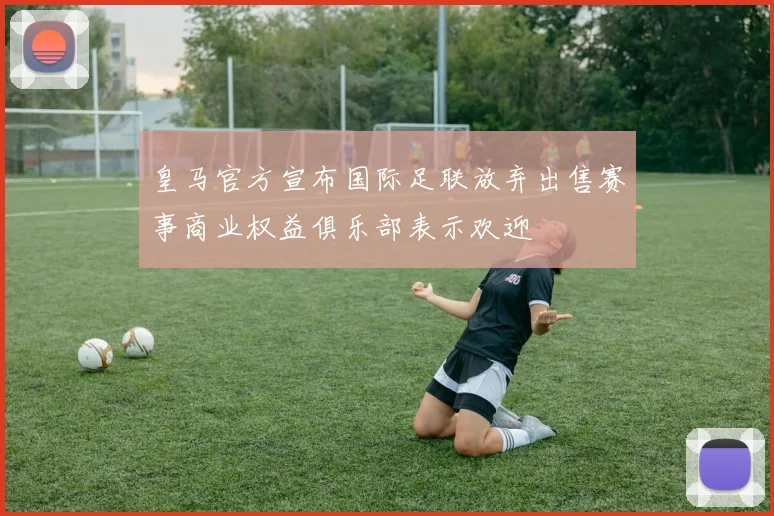 皇马官方宣布国际足联放弃出售赛事商业权益俱乐部表示欢迎