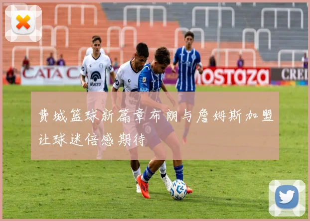 费城篮球新篇章布朗与詹姆斯加盟让球迷倍感期待