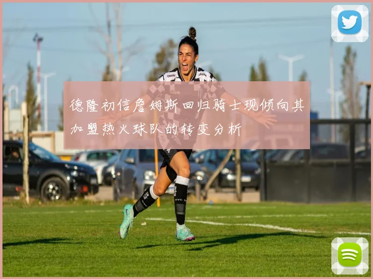 德隆初信詹姆斯回归骑士现倾向其加盟热火球队的转变分析