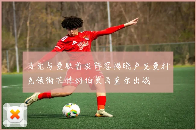 马竞与曼联首发阵容揭晓卢克曼科克领衔芒特姆伯莫马奎尔出战