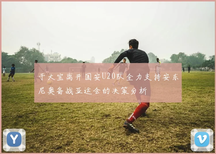 于大宝离开国安U20队全力支持安东尼奥备战亚运会的决策分析