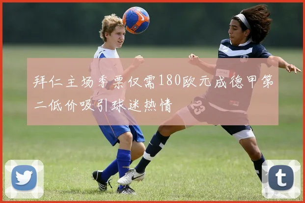 拜仁主场季票仅需180欧元成德甲第二低价吸引球迷热情