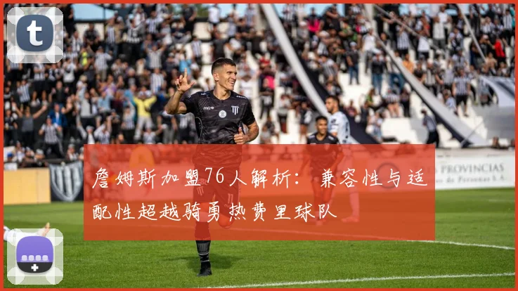 詹姆斯加盟76人解析：兼容性与适配性超越骑勇热费里球队