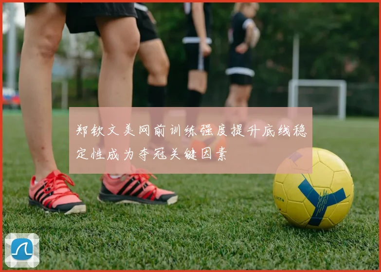郑钦文美网前训练强度提升底线稳定性成为夺冠关键因素