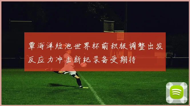 覃海洋短池世界杯前积极调整出发反应力冲击新纪录备受期待