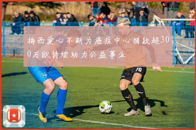梅西爱心不断为癌症中心捐款超300万欧持续助力公益事业