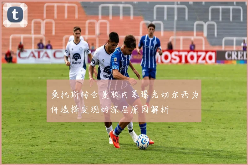 桑托斯转会曼联内幕曝光切尔西为何选择变现的深层原因解析